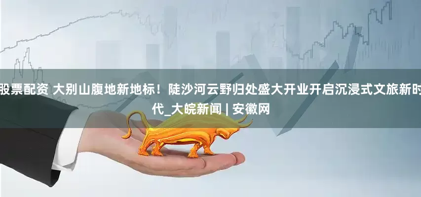 股票配资 大别山腹地新地标！陡沙河云野归处盛大开业开启沉浸式文旅新时代_大皖新闻 | 安徽网