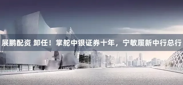 展鹏配资 卸任！掌舵中银证券十年，宁敏履新中行总行