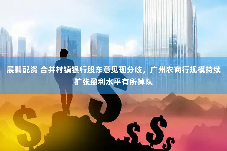 展鹏配资 合并村镇银行股东意见现分歧，广州农商行规模持续扩张盈利水平有所掉队