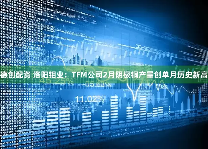 德创配资 洛阳钼业：TFM公司2月阴极铜产量创单月历史新高