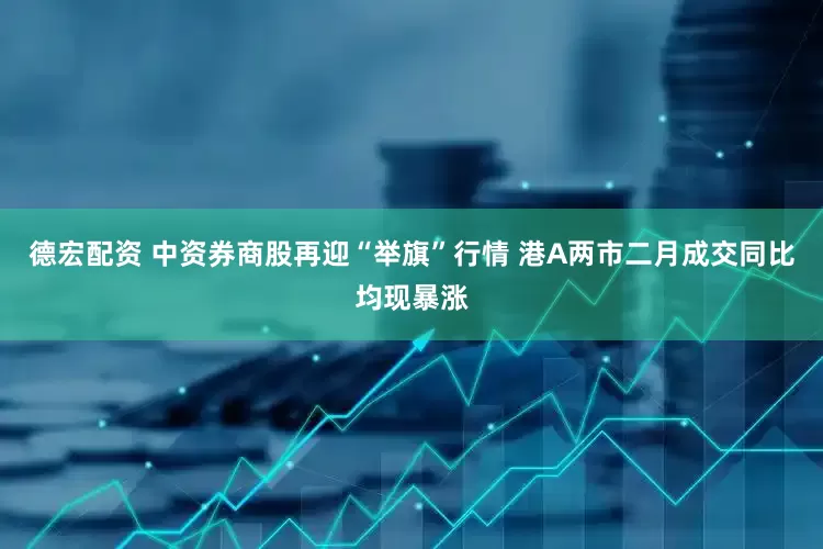 德宏配资 中资券商股再迎“举旗”行情 港A两市二月成交同比均现暴涨