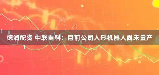 德润配资 中联重科：目前公司人形机器人尚未量产