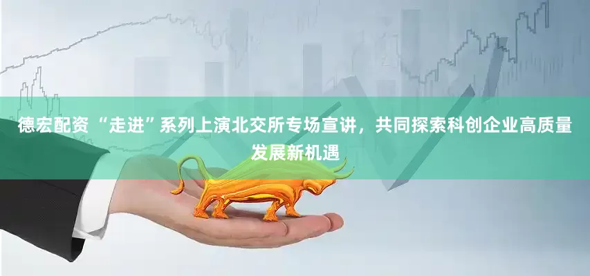 德宏配资 “走进”系列上演北交所专场宣讲，共同探索科创企业高质量发展新机遇