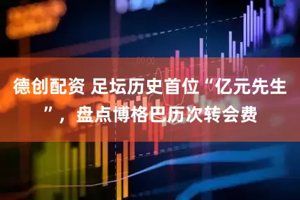 德创配资 足坛历史首位“亿元先生”，盘点博格巴历次转会费