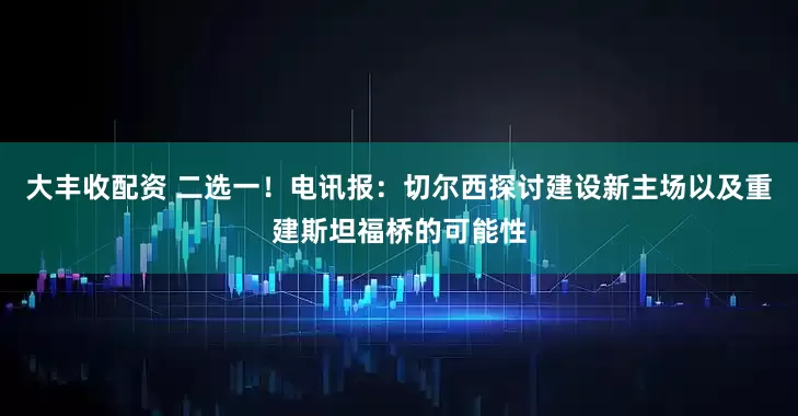 大丰收配资 二选一！电讯报：切尔西探讨建设新主场以及重建斯坦福桥的可能性
