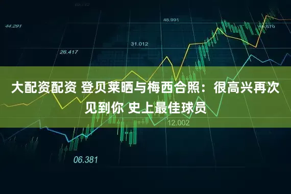 大配资配资 登贝莱晒与梅西合照：很高兴再次见到你 史上最佳球员