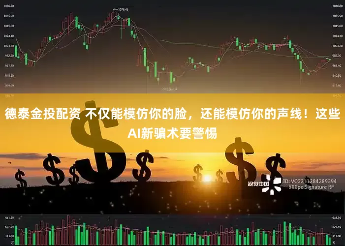 德泰金投配资 不仅能模仿你的脸，还能模仿你的声线！这些AI新骗术要警惕