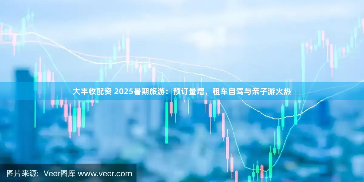 大丰收配资 2025暑期旅游：预订量增，租车自驾与亲子游火热