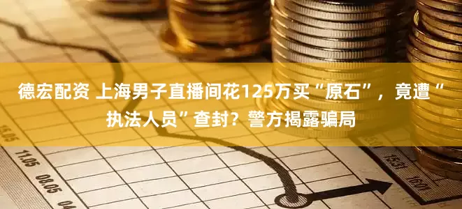 德宏配资 上海男子直播间花125万买“原石”，竟遭“执法人员”查封？警方揭露骗局