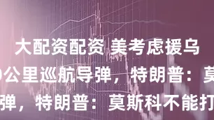 大配资配资 美考虑援乌射程1000公里巡航导弹，特朗普：莫斯科不能打