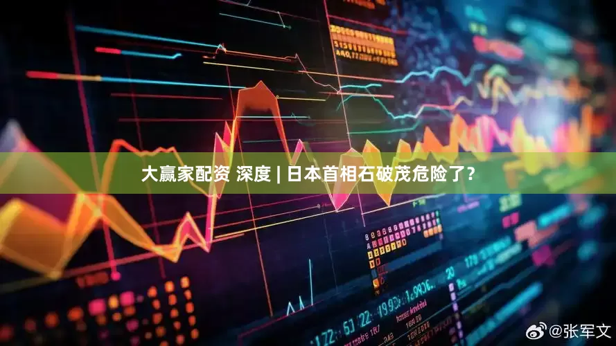 大赢家配资 深度 | 日本首相石破茂危险了？