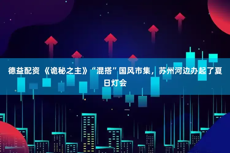 德益配资 《诡秘之主》“混搭”国风市集，苏州河边办起了夏日灯会