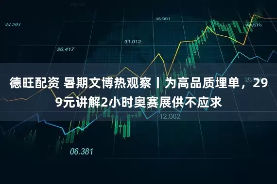 德旺配资 暑期文博热观察丨为高品质埋单，299元讲解2小时奥赛展供不应求