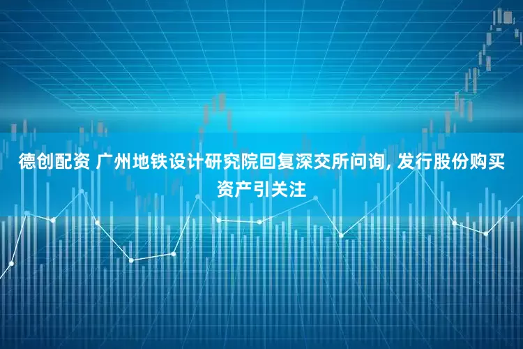 德创配资 广州地铁设计研究院回复深交所问询, 发行股份购买资产引关注