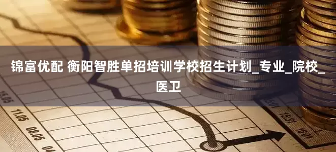 锦富优配 衡阳智胜单招培训学校招生计划_专业_院校_医卫