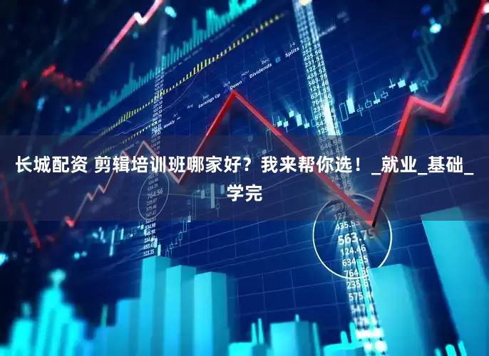 长城配资 剪辑培训班哪家好？我来帮你选！_就业_基础_学完