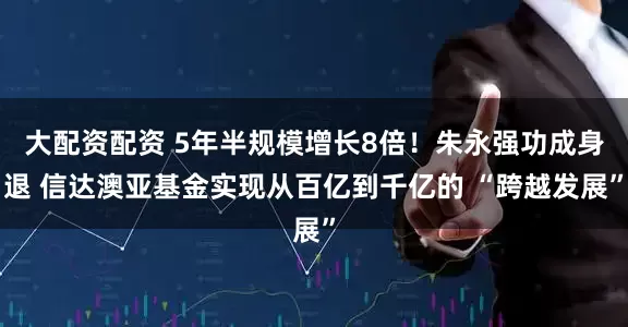 大配资配资 5年半规模增长8倍！朱永强功成身退 信达澳亚基金实现从百亿到千亿的 “跨越发展”