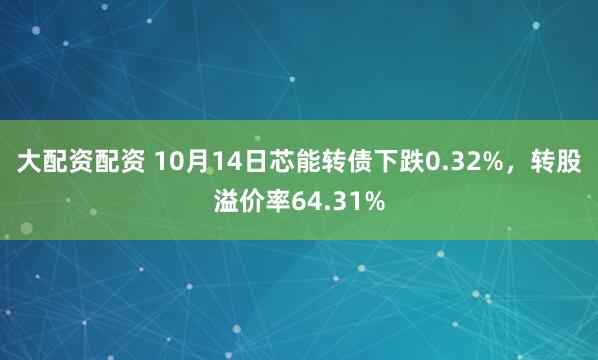 大配资配资 10月14日芯能转债下跌0.32%，转股溢价率64.31%