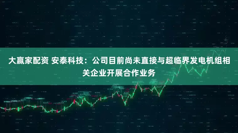 大赢家配资 安泰科技：公司目前尚未直接与超临界发电机组相关企业开展合作业务