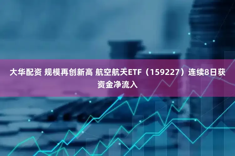 大华配资 规模再创新高 航空航天ETF（159227）连续8日获资金净流入