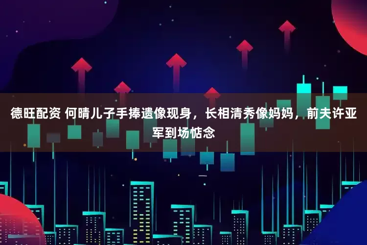 德旺配资 何晴儿子手捧遗像现身，长相清秀像妈妈，前夫许亚军到场惦念