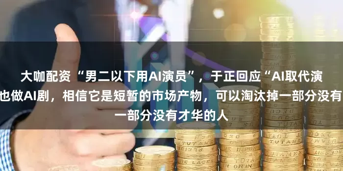 大咖配资 “男二以下用AI演员”，于正回应“AI取代演员”：我也做AI剧，相信它是短暂的市场产物，可以淘汰掉一部分没有才华的人