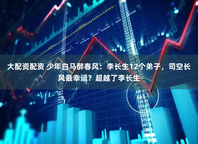 大配资配资 少年白马醉春风：李长生12个弟子，司空长风最幸运？超越了李长生