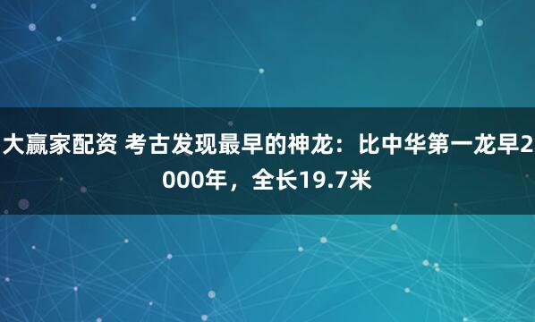 大赢家配资 考古发现最早的神龙：比中华第一龙早2000年，全长19.7米